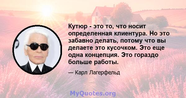 Кутюр - это то, что носит определенная клиентура. Но это забавно делать, потому что вы делаете это кусочком. Это еще одна концепция. Это гораздо больше работы.