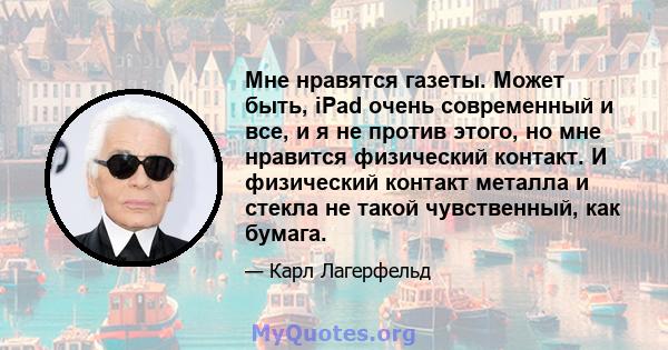 Мне нравятся газеты. Может быть, iPad очень современный и все, и я не против этого, но мне нравится физический контакт. И физический контакт металла и стекла не такой чувственный, как бумага.