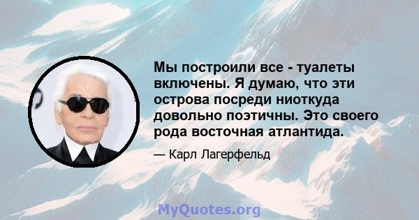 Мы построили все - туалеты включены. Я думаю, что эти острова посреди ниоткуда довольно поэтичны. Это своего рода восточная атлантида.