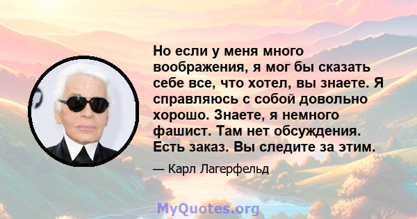 Но если у меня много воображения, я мог бы сказать себе все, что хотел, вы знаете. Я справляюсь с собой довольно хорошо. Знаете, я немного фашист. Там нет обсуждения. Есть заказ. Вы следите за этим.