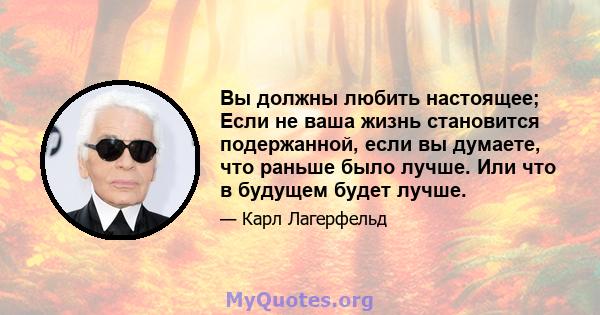 Вы должны любить настоящее; Если не ваша жизнь становится подержанной, если вы думаете, что раньше было лучше. Или что в будущем будет лучше.