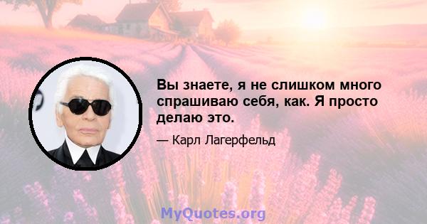 Вы знаете, я не слишком много спрашиваю себя, как. Я просто делаю это.