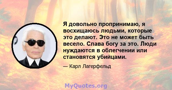 Я довольно пропринимаю, я восхищаюсь людьми, которые это делают. Это не может быть весело. Слава богу за это. Люди нуждаются в облегчении или становятся убийцами.