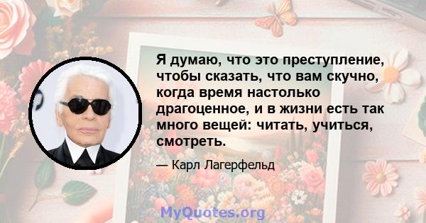 Я думаю, что это преступление, чтобы сказать, что вам скучно, когда время настолько драгоценное, и в жизни есть так много вещей: читать, учиться, смотреть.