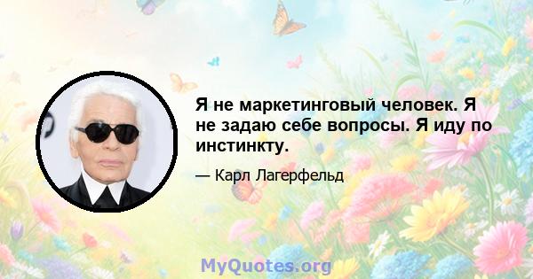 Я не маркетинговый человек. Я не задаю себе вопросы. Я иду по инстинкту.