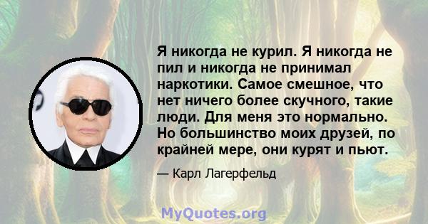 Я никогда не курил. Я никогда не пил и никогда не принимал наркотики. Самое смешное, что нет ничего более скучного, такие люди. Для меня это нормально. Но большинство моих друзей, по крайней мере, они курят и пьют.