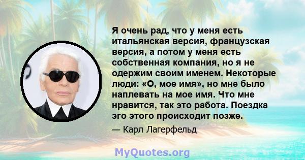 Я очень рад, что у меня есть итальянская версия, французская версия, а потом у меня есть собственная компания, но я не одержим своим именем. Некоторые люди: «О, мое имя», но мне было наплевать на мое имя. Что мне