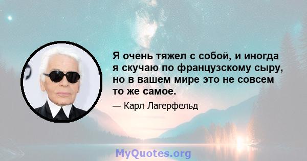 Я очень тяжел с собой, и иногда я скучаю по французскому сыру, но в вашем мире это не совсем то же самое.