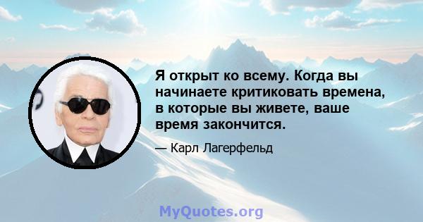 Я открыт ко всему. Когда вы начинаете критиковать времена, в которые вы живете, ваше время закончится.