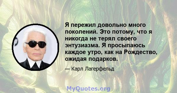 Я пережил довольно много поколений. Это потому, что я никогда не терял своего энтузиазма. Я просыпаюсь каждое утро, как на Рождество, ожидая подарков.