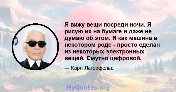 Я вижу вещи посреди ночи. Я рисую их на бумаге и даже не думаю об этом. Я как машина в некотором роде - просто сделан из некоторых электронных вещей. Смутно цифровой.