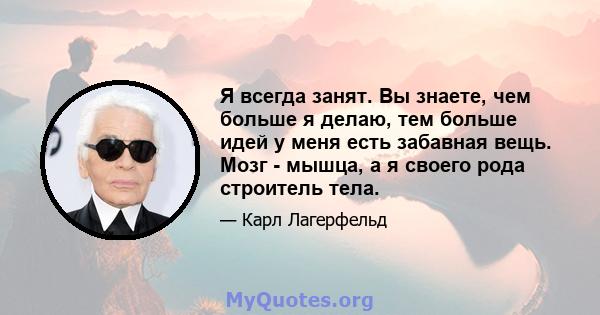 Я всегда занят. Вы знаете, чем больше я делаю, тем больше идей у ​​меня есть забавная вещь. Мозг - мышца, а я своего рода строитель тела.