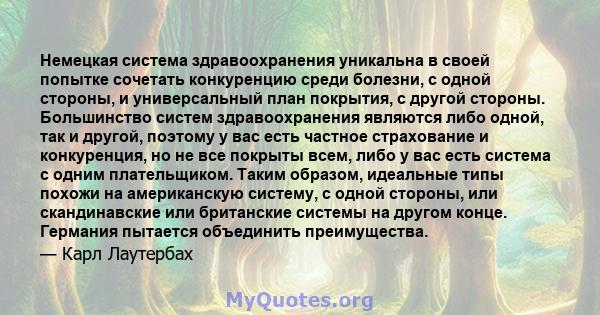 Немецкая система здравоохранения уникальна в своей попытке сочетать конкуренцию среди болезни, с одной стороны, и универсальный план покрытия, с другой стороны. Большинство систем здравоохранения являются либо одной,