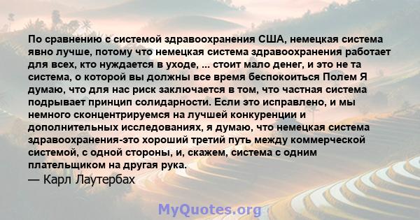 По сравнению с системой здравоохранения США, немецкая система явно лучше, потому что немецкая система здравоохранения работает для всех, кто нуждается в уходе, ... стоит мало денег, и это не та система, о которой вы