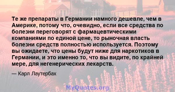 Те же препараты в Германии намного дешевле, чем в Америке, потому что, очевидно, если все средства по болезни переговорят с фармацевтическими компаниями по единой цене, то рыночная власть болезни средств полностью