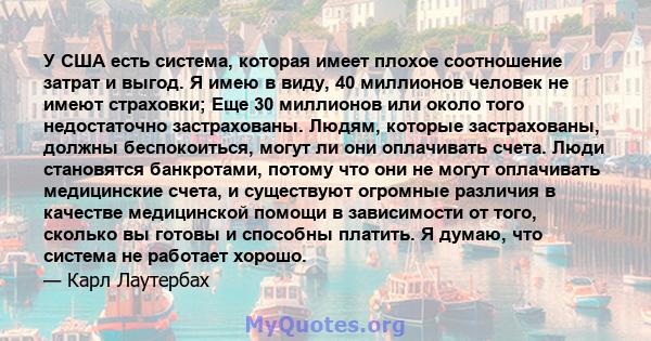 У США есть система, которая имеет плохое соотношение затрат и выгод. Я имею в виду, 40 миллионов человек не имеют страховки; Еще 30 миллионов или около того недостаточно застрахованы. Людям, которые застрахованы, должны 
