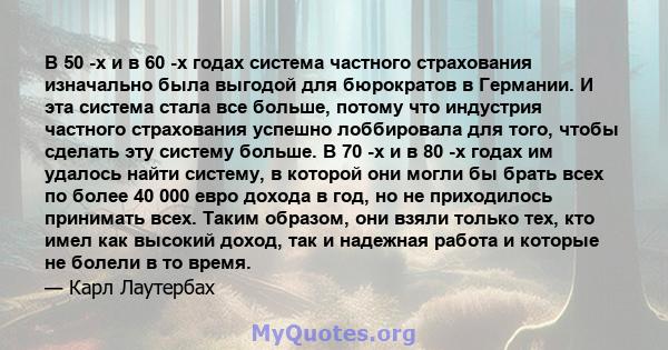 В 50 -х и в 60 -х годах система частного страхования изначально была выгодой для бюрократов в Германии. И эта система стала все больше, потому что индустрия частного страхования успешно лоббировала для того, чтобы