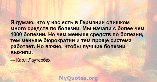 Я думаю, что у нас есть в Германии слишком много средств по болезни. Мы начали с более чем 1000 болезни. Но чем меньше средств по болезни, тем меньше бюрократии и тем проще система работает. Но важно, чтобы лучшие