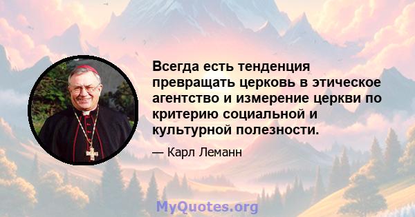 Всегда есть тенденция превращать церковь в этическое агентство и измерение церкви по критерию социальной и культурной полезности.