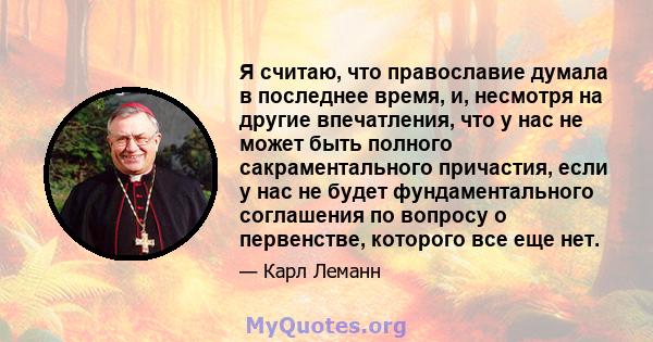 Я считаю, что православие думала в последнее время, и, несмотря на другие впечатления, что у нас не может быть полного сакраментального причастия, если у нас не будет фундаментального соглашения по вопросу о первенстве, 