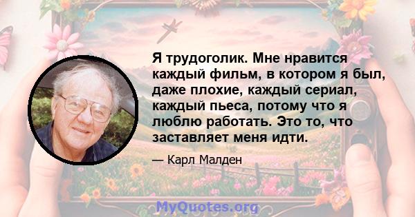 Я трудоголик. Мне нравится каждый фильм, в котором я был, даже плохие, каждый сериал, каждый пьеса, потому что я люблю работать. Это то, что заставляет меня идти.