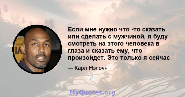 Если мне нужно что -то сказать или сделать с мужчиной, я буду смотреть на этого человека в глаза и сказать ему, что произойдет. Это только я сейчас