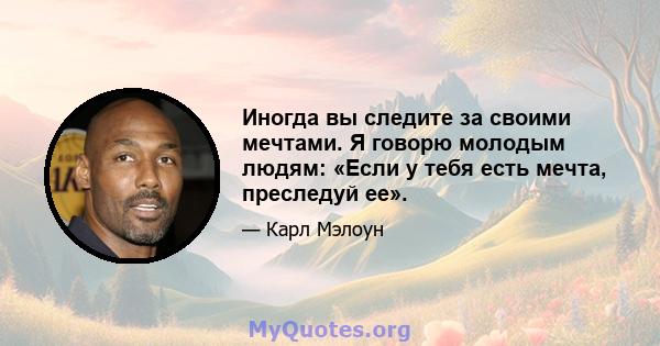 Иногда вы следите за своими мечтами. Я говорю молодым людям: «Если у тебя есть мечта, преследуй ее».