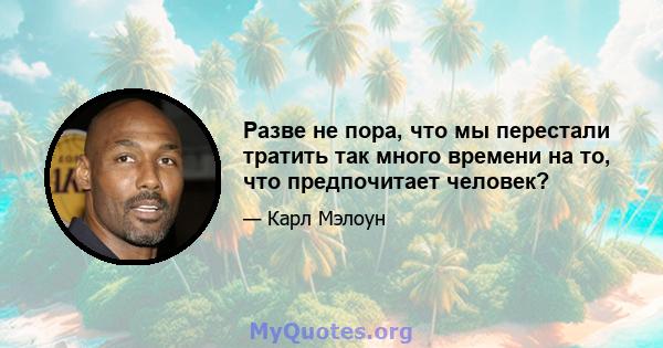 Разве не пора, что мы перестали тратить так много времени на то, что предпочитает человек?