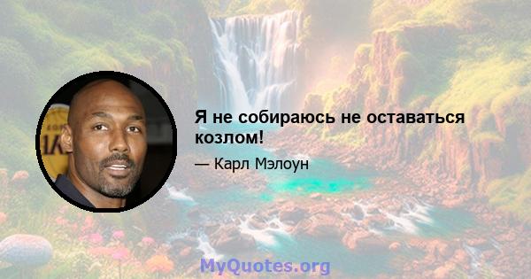 Я не собираюсь не оставаться козлом!