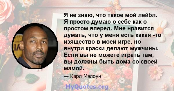 Я не знаю, что такое мой лейбл. Я просто думаю о себе как о простом вперед. Мне нравится думать, что у меня есть какая -то изящество в моей игре, но внутри краски делают мужчины. Если вы не можете играть там, вы должны