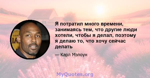 Я потратил много времени, занимаясь тем, что другие люди хотели, чтобы я делал, поэтому я делаю то, что хочу сейчас делать