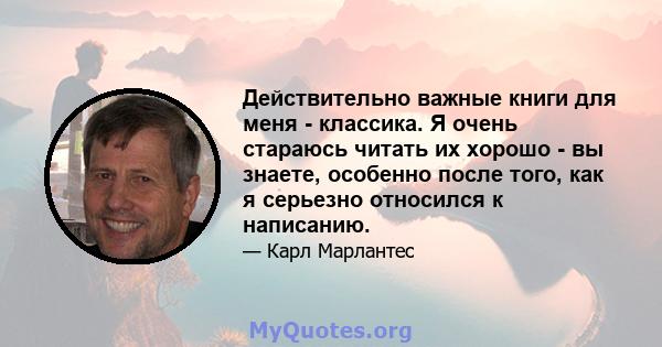 Действительно важные книги для меня - классика. Я очень стараюсь читать их хорошо - вы знаете, особенно после того, как я серьезно относился к написанию.