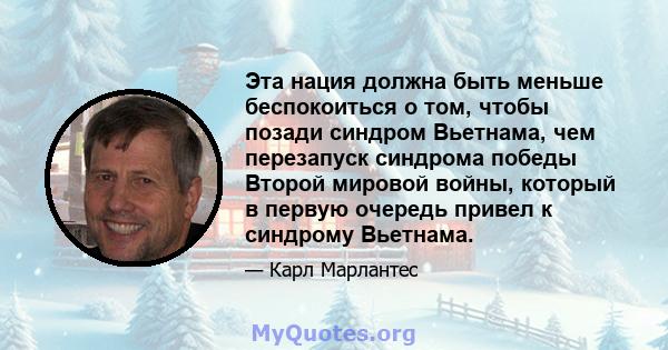 Эта нация должна быть меньше беспокоиться о том, чтобы позади синдром Вьетнама, чем перезапуск синдрома победы Второй мировой войны, который в первую очередь привел к синдрому Вьетнама.