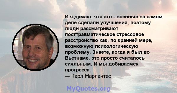 И я думаю, что это - военные на самом деле сделали улучшения, поэтому люди рассматривают посттравматическое стрессовое расстройство как, по крайней мере, возможную психологическую проблему. Знаете, когда я был во