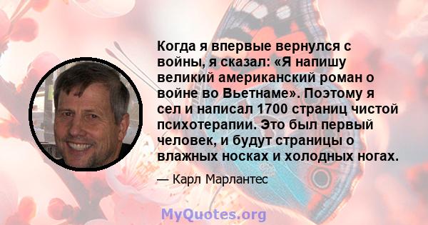 Когда я впервые вернулся с войны, я сказал: «Я напишу великий американский роман о войне во Вьетнаме». Поэтому я сел и написал 1700 страниц чистой психотерапии. Это был первый человек, и будут страницы о влажных носках