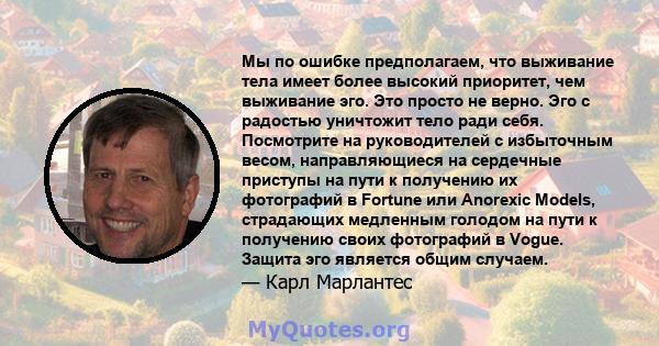 Мы по ошибке предполагаем, что выживание тела имеет более высокий приоритет, чем выживание эго. Это просто не верно. Эго с радостью уничтожит тело ради себя. Посмотрите на руководителей с избыточным весом,