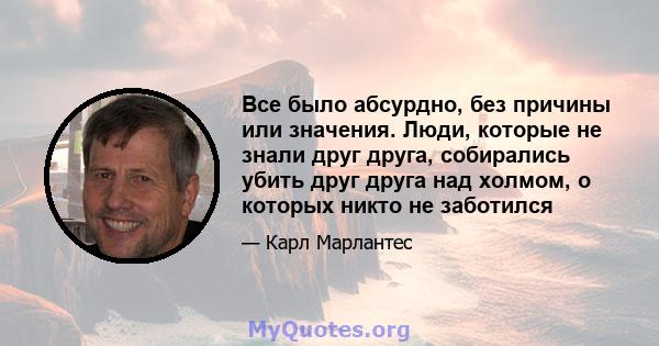 Все было абсурдно, без причины или значения. Люди, которые не знали друг друга, собирались убить друг друга над холмом, о которых никто не заботился