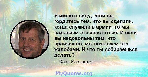 Я имею в виду, если вы гордитесь тем, что вы сделали, когда служили в армии, то мы называем это хвастаться. И если вы недовольны тем, что произошло, мы называем это жалобами. И что ты собираешься делать?