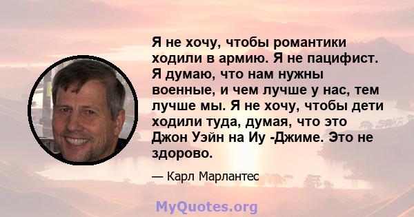 Я не хочу, чтобы романтики ходили в армию. Я не пацифист. Я думаю, что нам нужны военные, и чем лучше у нас, тем лучше мы. Я не хочу, чтобы дети ходили туда, думая, что это Джон Уэйн на Иу -Джиме. Это не здорово.