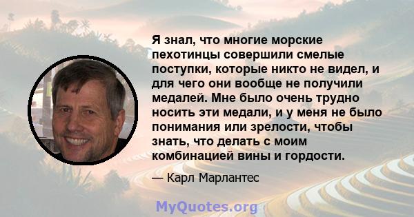 Я знал, что многие морские пехотинцы совершили смелые поступки, которые никто не видел, и для чего они вообще не получили медалей. Мне было очень трудно носить эти медали, и у меня не было понимания или зрелости, чтобы