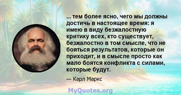 ... тем более ясно, чего мы должны достичь в настоящее время: я имею в виду безжалостную критику всех, кто существует, безжалостно в том смысле, что не бояться результатов, которые он приходит, и в смысле просто как