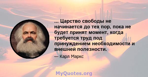 ... Царство свободы не начинается до тех пор, пока не будет принят момент, когда требуется труд под принуждением необходимости и внешней полезности.