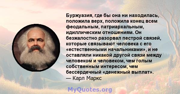 Буржуазия, где бы она ни находилась, положила верх, положила конец всем феодальным, патриархальным, идиллическим отношениям. Он безжалостно разорвал пестрой связей, которые связывают человека с его «естественными