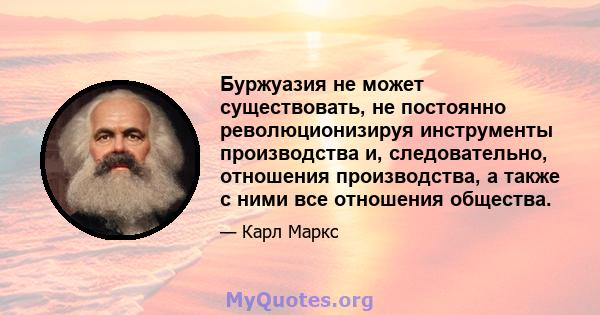 Буржуазия не может существовать, не постоянно революционизируя инструменты производства и, следовательно, отношения производства, а также с ними все отношения общества.