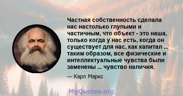 Частная собственность сделала нас настолько глупыми и частичным, что объект - это наша, только когда у нас есть, когда он существует для нас, как капитал ... таким образом, все физические и интеллектуальные чувства были 