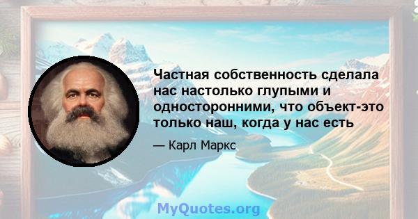 Частная собственность сделала нас настолько глупыми и односторонними, что объект-это только наш, когда у нас есть