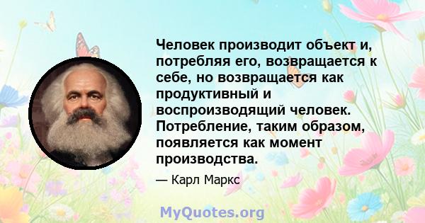 Человек производит объект и, потребляя его, возвращается к себе, но возвращается как продуктивный и воспроизводящий человек. Потребление, таким образом, появляется как момент производства.