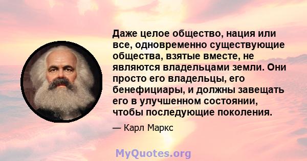 Даже целое общество, нация или все, одновременно существующие общества, взятые вместе, не являются владельцами земли. Они просто его владельцы, его бенефициары, и должны завещать его в улучшенном состоянии, чтобы