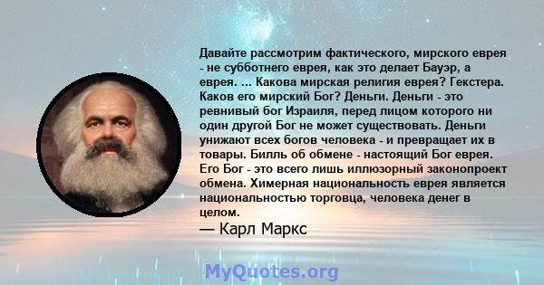 Давайте рассмотрим фактического, мирского еврея - не субботнего еврея, как это делает Бауэр, а еврея. ... Какова мирская религия еврея? Гекстера. Каков его мирский Бог? Деньги. Деньги - это ревнивый бог Израиля, перед