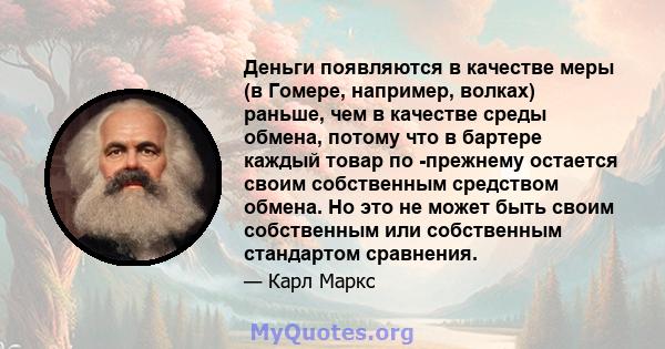 Деньги появляются в качестве меры (в Гомере, например, волках) раньше, чем в качестве среды обмена, потому что в бартере каждый товар по -прежнему остается своим собственным средством обмена. Но это не может быть своим